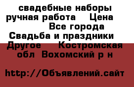 свадебные наборы(ручная работа) › Цена ­ 1 200 - Все города Свадьба и праздники » Другое   . Костромская обл.,Вохомский р-н